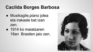 Cacilda Borges Barbosa
● Musikagile,piano jolea
eta irakasle bat izan
zen.
● 1914 ko maiatzaren
18an Brasilen jaio zen.
 
