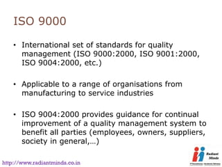 ISO 9000

    • International set of standards for quality
      management (ISO 9000:2000, ISO 9001:2000,
      ISO 9004:2000, etc.)

    • Applicable to a range of organisations from
      manufacturing to service industries

    • ISO 9004:2000 provides guidance for continual
      improvement of a quality management system to
      benefit all parties (employees, owners, suppliers,
      society in general,…)

http://www.radiantminds.co.in
 