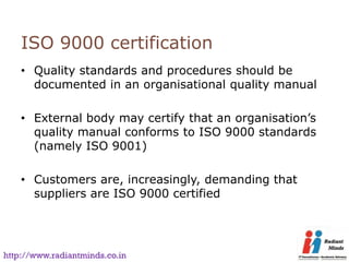 ISO 9000 certification
    • Quality standards and procedures should be
      documented in an organisational quality manual

    • External body may certify that an organisation’s
      quality manual conforms to ISO 9000 standards
      (namely ISO 9001)

    • Customers are, increasingly, demanding that
      suppliers are ISO 9000 certified




http://www.radiantminds.co.in
 