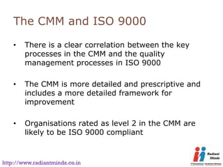 The CMM and ISO 9000

    •   There is a clear correlation between the key
        processes in the CMM and the quality
        management processes in ISO 9000

    •   The CMM is more detailed and prescriptive and
        includes a more detailed framework for
        improvement

    •   Organisations rated as level 2 in the CMM are
        likely to be ISO 9000 compliant



http://www.radiantminds.co.in
 