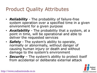 Product Quality Attributes
    • Reliability - The probability of failure-free
      system operation over a specified time in a given
      environment for a given purpose
    • Availability - The probability that a system, at a
      point in time, will be operational and able to
      deliver the requested services
    • Safety - The system’s ability to operate,
      normally or abnormally, without danger of
      causing human injury or death and without
      damage to the system’s environment
    • Security – The system’s ability to protect itself
      from accidental or deliberate external attack


http://www.radiantminds.co.in
 