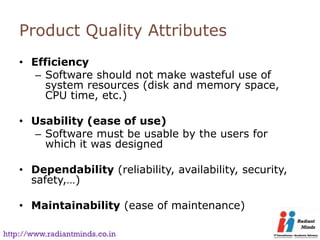 Product Quality Attributes
    • Efficiency
       – Software should not make wasteful use of
         system resources (disk and memory space,
         CPU time, etc.)

    • Usability (ease of use)
      – Software must be usable by the users for
        which it was designed

    • Dependability (reliability, availability, security,
      safety,…)

    • Maintainability (ease of maintenance)

http://www.radiantminds.co.in
 