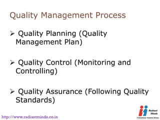 Quality Management Process

     Quality Planning (Quality
     Management Plan)

     Quality Control (Monitoring and
     Controlling)

     Quality Assurance (Following Quality
     Standards)

http://www.radiantminds.co.in
 