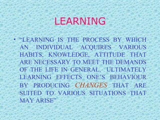 LEARNING “ LEARNING IS THE PROCESS BY WHICH AN INDIVIDUAL ACQUIRES VARIOUS HABITS, KNOWLEDGE, ATTITUDE THAT ARE NECESSARY TO MEET THE DEMANDS OF THE LIFE IN GENERAL.  ULTIMATELY LEARNING EFFECTS ONE’S BEHAVIOUR BY PRODUCING  CHANGES  THAT ARE SUITED TO VARIOUS SITUATIONS THAT MAY ARISE” 