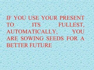 IF YOU USE YOUR PRESENT TO ITS FULLEST, AUTOMATICALLY, YOU ARE SOWING SEEDS FOR A BETTER FUTURE 