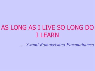 AS LONG AS I LIVE SO LONG DO I LEARN … . Swami Ramakrishna Paramahamsa 