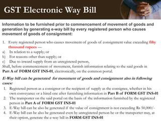 GST Electronic Way Bill
Information to be furnished prior to commencement of movement of goods and
generation by generating e-way bill by every registered person who causes
movement of goods of consignment:
E-Way bill can be generated for movement of goods and consignment also in following
cases:
1. Every registered person who causes movement of goods of consignment value exceeding fifty
thousand rupees —
a) In relation to a supply; or
b) For reasons other than supply; or
c) Due to inward supply from an unregistered person,
Shall, before commencement of movement, furnish information relating to the said goods in
Part A of FORM GST INS-01, electronically, on the common portal.
1. Registered person as a consignor or the recipient of supply as the consignee, whether in his
own conveyance or a hired one after furnishing information in Part B of FORM GST INS-01
2. The transporter on the said portal on the basis of the information furnished by the registered
person in Part A of FORM GST INS-01
3. E-Way bill can be also be generated if the value of consignment is not exceeding Rs 50,000/-
4. E-Way bill can be also be generated even by unregistered person he or the transporter may, at
their option, generate the e-way bill in FORM GST INS-01
 