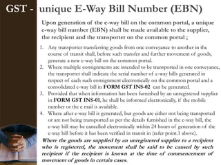 GST - unique E-Way Bill Number (EBN)
Upon generation of the e-way bill on the common portal, a unique
e-way bill number (EBN) shall be made available to the supplier,
the recipient and the transporter on the common portal ;
1. Any transporter transferring goods from one conveyance to another in the
course of transit shall, before such transfer and further movement of goods,
generate a new e-way bill on the common portal.
2. Where multiple consignments are intended to be transported in one conveyance,
the transporter shall indicate the serial number of e-way bills generated in
respect of each such consignment electronically on the common portal and a
consolidated e-way bill in FORM GST INS-02 can be generated.
3. Provided that when information has been furnished by an unregistered supplier
in FORM GST INS-01, he shall be informed electronically, if the mobile
number or the e mail is available.
4. Where after e-way bill is generated, but goods are either not being transported
or are not being transported as per the details furnished in the e-way bill, the
e-way bill may be cancelled electronically within 24 hours of generation of the
e-way bill before it has been verified in transit in (refer point.1 above).
Where the goods are supplied by an unregistered supplier to a recipient
who is registered, the movement shall be said to be caused by such
recipient if the recipient is known at the time of commencement of
movement of goods in certain cases.
 