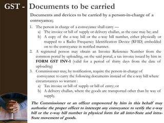 GST - Documents to be carried
Documents and devices to be carried by a person-in-charge of a
conveyance;
The Commissioner or an officer empowered by him in this behalf may
authorise the proper officer to intercept any conveyance to verify the e-way
bill or the e-way bill number in physical form for all inter-State and intra-
State movement of goods.
1. The person in charge of a conveyance shall carry —
a) The invoice or bill of supply or delivery challan, as the case may be; and
b) A copy of the e-way bill or the e-way bill number, either physically or
mapped to a Radio Frequency Identification Device (RFID) embedded
on to the conveyance in notified manner.
2. A registered person may obtain an Invoice Reference Number from the
common portal by uploading, on the said portal, a tax invoice issued by him in
FORM GST INV-1 (valid for a period of thirty days from the date of
uploading)
3. Commissioner may, by notification, require the person-in-charge of
conveyance to carry the following documents instead of the e-way bill where
circumstances so warrant :
a) Tax invoice or bill of supply or bill of entry; or
b) A delivery challan, where the goods are transported other than by way of
supply.
 