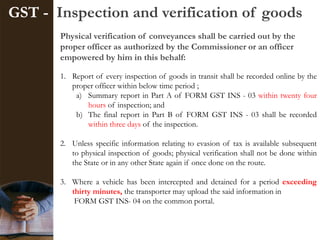 GST - Inspection and verification of goods
Physical verification of conveyances shall be carried out by the
proper officer as authorized by the Commissioner or an officer
empowered by him in this behalf:
1. Report of every inspection of goods in transit shall be recorded online by the
proper officer within below time period ;
a) Summary report in Part A of FORM GST INS - 03 within twenty four
hours of inspection; and
b) The final report in Part B of FORM GST INS - 03 shall be recorded
within three days of the inspection.
2. Unless specific information relating to evasion of tax is available subsequent
to physical inspection of goods; physical verification shall not be done within
the State or in any other State again if once done on the route.
3. Where a vehicle has been intercepted and detained for a period exceeding
thirty minutes, the transporter may upload the said information in
FORM GST INS- 04 on the common portal.
 