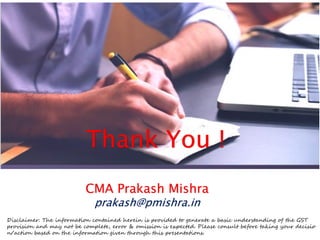 Thank You !
CMA Prakash Mishra
prakash@pmishra.in
Disclaimer: The information contained herein is provided to generate a basic understanding of the GST
provision and may not be complete, error & omission is expected. Please consult before taking your decisio
n/action based on the information given through this presentations.
 