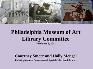 Philadelphia Museum of Art Library Committee November 1, 2011 Courtney Smerz and Holly Mengel Philadelphia Area Consortium of Special Collection Libraries 