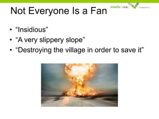 Not Everyone Is a Fan
• “Insidious”
• “A very slippery slope”
• “Destroying the village in order to save it”

 