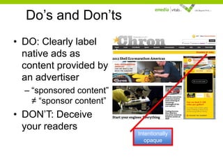 Do’s and Don’ts
• DO: Clearly label
native ads as
content provided by
an advertiser
– “sponsored content”
≠ “sponsor content”

• DON’T: Deceive
your readers

Intentionally
opaque

 
