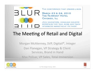 The Mee&ng of Retail and Digital
                                
  Morgan McAlenney, SVP, Digitail®, Integer 
    Dan Flanegan, VP Strategy & Client 
         Services, Brand in Hand   
   Max Polisar, VP Sales, Total Immersion 

                 (c) The Integer Group, 2010 
 
