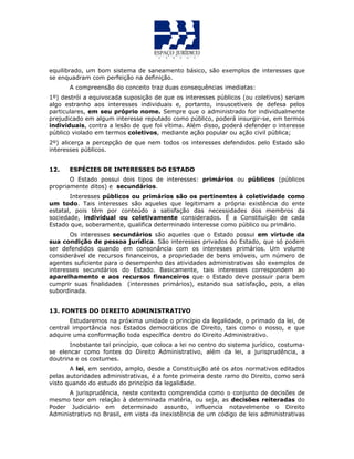 equilibrado, um bom sistema de saneamento básico, são exemplos de interesses que
se enquadram com perfeição na definição.
A compreensão do conceito traz duas consequências imediatas:
1º) destrói a equivocada suposição de que os interesses públicos (ou coletivos) seriam
algo estranho aos interesses individuais e, portanto, insuscetíveis de defesa pelos
particulares, em seu próprio nome. Sempre que o administrado for individualmente
prejudicado em algum interesse reputado como público, poderá insurgir-se, em termos
individuais, contra a lesão de que foi vítima. Além disso, poderá defender o interesse
público violado em termos coletivos, mediante ação popular ou ação civil pública;
2º) alicerça a percepção de que nem todos os interesses defendidos pelo Estado são
interesses públicos.
12. ESPÉCIES DE INTERESSES DO ESTADO
O Estado possui dois tipos de interesses: primários ou públicos (públicos
propriamente ditos) e secundários.
Interesses públicos ou primários são os pertinentes à coletividade como
um todo. Tais interesses são aqueles que legitimam a própria existência do ente
estatal, pois têm por conteúdo a satisfação das necessidades dos membros da
sociedade, individual ou coletivamente considerados. É a Constituição de cada
Estado que, soberamente, qualifica determinado interesse como público ou primário.
Os interesses secundários são aqueles que o Estado possui em virtude da
sua condição de pessoa jurídica. São interesses privados do Estado, que só podem
ser defendidos quando em consonância com os interesses primários. Um volume
considerável de recursos financeiros, a propriedade de bens imóveis, um número de
agentes suficiente para o desempenho das atividades administrativas são exemplos de
interesses secundários do Estado. Basicamente, tais interesses correspondem ao
aparelhamento e aos recursos financeiros que o Estado deve possuir para bem
cumprir suas finalidades (interesses primários), estando sua satisfação, pois, a elas
subordinada.
13. FONTES DO DIREITO ADMINISTRATIVO
Estudaremos na próxima unidade o princípio da legalidade, o primado da lei, de
central importância nos Estados democráticos de Direito, tais como o nosso, e que
adquire uma conformação toda específica dentro do Direito Administrativo.
Inobstante tal princípio, que coloca a lei no centro do sistema jurídico, costuma-
se elencar como fontes do Direito Administrativo, além da lei, a jurisprudência, a
doutrina e os costumes.
A lei, em sentido, amplo, desde a Constituição até os atos normativos editados
pelas autoridades administrativas, é a fonte primeira deste ramo do Direito, como será
visto quando do estudo do princípio da legalidade.
A jurisprudência, neste contexto comprendida como o conjunto de decisões de
mesmo teor em relação à determinada matéria, ou seja, as decisões reiteradas do
Poder Judiciário em determinado assunto, influencia notavelmente o Direito
Administrativo no Brasil, em vista da inexistência de um código de leis administrativas
 