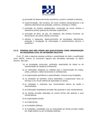 g) promoção do desenvolvimento econômico e social e combate à pobreza;
h) experimentação, não lucrativa, de novos modelos socioprodutivos e de
sistemas alternativos de produção, comércio, emprego e crédito;
i) promoção de direitos estabelecidos, construção de novos direitos e
assessoria jurídica gratuita de interesse suplementar;
j) promoção da ética, da paz, da cidadania, dos direitos humanos, da
democracia e de outros valores universais;
l) estudos e pesquisas, desenvolvimento de tecnologias alternativas,
produção e divulgação de informações e conhecimentos técnicos e
científicos.”
3.3.3. PESSOAS QUE NÃO PODEM SER QUALIFICADAS COMO ORGANIZAÇÃO
DA SOCIEDADE CIVIL DE INTERESSE COLETIVO
O art. 2º veda a algumas pessoas jurídicas a possibilidade de obter a qualificação
como OSCIP, mesmo se exercerem alguma das atividades elencadas no tópico
anterior. São elas:
“a) as sociedades comerciais, sindicatos, associações de classe ou de
representação de categoria profissional;
b) as instituições religiosas ou voltadas para a disseminação de credos,
cultos, práticas e visões devocionais e confessionais;
c) as organizações partidárias e assemelhadas, inclusive suas fundações;
d) as entidades de benefício mútuo destinadas a proporcionar bens ou
serviços a um círculo restrito de associados ou sócios;
e) as entidades e empresas que comercializam planos de saúde e
assemelhados;
f) as instituições hospitalares privadas não gratuitas e suas mantenedoras;
g) as escolas privadas dedicadas ao ensino formal não gratuito e suas
mantenedoras;
h) as organizações sociais;
i) as cooperativas;
j) as fundações públicas;
l) as fundações, sociedades civis ou associações de direito privado criadas
por órgão público ou por fundações públicas;
 