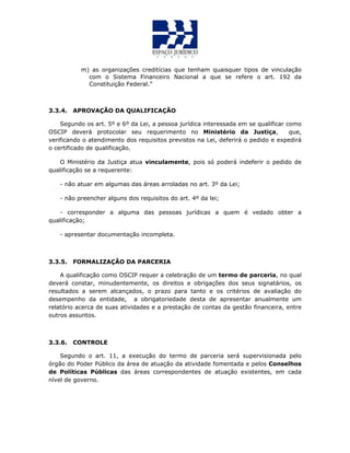 m) as organizações creditícias que tenham quaisquer tipos de vinculação
com o Sistema Financeiro Nacional a que se refere o art. 192 da
Constituição Federal.”
3.3.4. APROVAÇÃO DA QUALIFICAÇÃO
Segundo os art. 5º e 6º da Lei, a pessoa jurídica interessada em se qualificar como
OSCIP deverá protocolar seu requerimento no Ministério da Justiça, que,
verificando o atendimento dos requisitos previstos na Lei, deferirá o pedido e expedirá
o certificado de qualificação.
O Ministério da Justiça atua vinculamente, pois só poderá indeferir o pedido de
qualificação se a requerente:
- não atuar em algumas das áreas arroladas no art. 3º da Lei;
- não preencher alguns dos requisitos do art. 4º da lei;
- corresponder a alguma das pessoas jurídicas a quem é vedado obter a
qualificação;
- apresentar documentação incompleta.
3.3.5. FORMALIZAÇÃO DA PARCERIA
A qualificação como OSCIP requer a celebração de um termo de parceria, no qual
deverá constar, minudentemente, os direitos e obrigações dos seus signatários, os
resultados a serem alcançados, o prazo para tanto e os critérios de avaliação do
desempenho da entidade, a obrigatoriedade desta de apresentar anualmente um
relatório acerca de suas atividades e a prestação de contas da gestão financeira, entre
outros assuntos.
3.3.6. CONTROLE
Segundo o art. 11, a execução do termo de parceria será supervisionada pelo
órgão do Poder Público da área de atuação da atividade fomentada e pelos Conselhos
de Políticas Públicas das áreas correspondentes de atuação existentes, em cada
nível de governo.
 