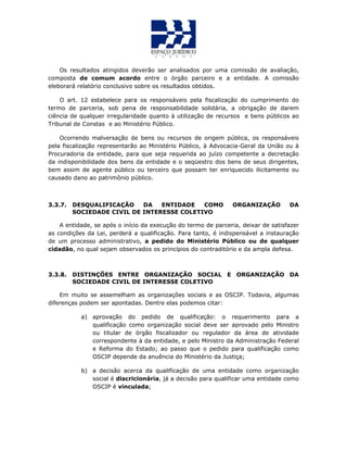 Os resultados atingidos deverão ser analisados por uma comissão de avaliação,
composta de comum acordo entre o órgão parceiro e a entidade. A comissão
eleborará relatório conclusivo sobre os resultados obtidos.
O art. 12 estabelece para os responsáveis pela fiscalização do cumprimento do
termo de parceria, sob pena de responsabilidade solidária, a obrigação de darem
ciência de qualquer irregularidade quanto à utilização de recursos e bens públicos ao
Tribunal de Constas e ao Ministério Público.
Ocorrendo malversação de bens ou recursos de origem pública, os responsáveis
pela fiscalização representarão ao Ministério Público, à Advocacia-Geral da União ou à
Procuradoria da entidade, para que seja requerida ao juízo competente a decretação
da indisponibilidade dos bens da entidade e o seqüestro dos bens de seus dirigentes,
bem assim de agente público ou terceiro que possam ter enriquecido ilicitamente ou
causado dano ao patrimônio público.
3.3.7. DESQUALIFICAÇÃO DA ENTIDADE COMO ORGANIZAÇÃO DA
SOCIEDADE CIVIL DE INTERESSE COLETIVO
A entidade, se após o início da execução do termo de parceria, deixar de satisfazer
as condições da Lei, perderá a qualificação. Para tanto, é indispensável a instauração
de um processo administrativo, a pedido do Ministério Público ou de qualquer
cidadão, no qual sejam observados os princípios do contraditório e da ampla defesa.
3.3.8. DISTINÇÕES ENTRE ORGANIZAÇÃO SOCIAL E ORGANIZAÇÃO DA
SOCIEDADE CIVIL DE INTERESSE COLETIVO
Em muito se assemelham as organizações sociais e as OSCIP. Todavia, algumas
diferenças podem ser apontadas. Dentre elas podemos citar:
a) aprovação do pedido de qualificação: o requerimento para a
qualificação como organização social deve ser aprovado pelo Ministro
ou titular de órgão fiscalizador ou regulador da área de atividade
correspondente à da entidade, e pelo Ministro da Administração Federal
e Reforma do Estado; ao passo que o pedido para qualificação como
OSCIP depende da anuência do Ministério da Justiça;
b) a decisão acerca da qualificação de uma entidade como organização
social é discricionária, já a decisão para qualificar uma entidade como
OSCIP é vinculada;
 