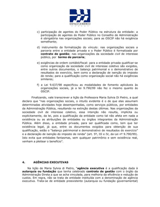c) participação de agentes do Poder Público na estrutura da entidade: a
participação de agentes do Poder Público no Conselho de Administração
é obrigatória nas organizações sociais; para as OSCIP não há exigência
semelhante;
d) instrumento da formalização do vínculo: nas organizações sociais a
parceria entre a entidade privada e o Poder Público é formalizada por
contrato de gestão; nas organizações da sociedade civil de interesse
público, por termo de parceria;
e) exigências de ordem contábil/fiscal: para a entidade privada qualificar-se
como organização da sociedade civil de interesse coletivo são exigidos,
entre outros documentos, o balanço patrimonial e o demonstrativo de
resultados do exercício, bem como a declaração de isenção do imposto
de renda; para a qualificação como organização social não há exigências
similares;
f) a Lei 9.637/98 especificou as modalidades de fomento aplicáveis às
organizações sociais, já a lei 9.790/99 não fez o mesmo quanto às
OSCIP.
Finalizando, vale transcrever a lição da Professora Maria Sylvia Di Pietro, a qual
declara que “nas organizações sociais, o intuito evidente é o de que elas assumam
determinadas atividades hoje desempenhadas, como serviços públicos, por entidades
da Administração Pública, resultando na extinção destas últimas. Nas organizações da
sociedade civil de interesse coletivo, essa intenção não resulta, implícita ou
explicitamente, da lei, pois a qualificação da entidade como tal não afeta em nada a
existência ou as atribuições de entidades ou órgãos integrantes da Administração
Pública. Além disso, a entidade privada, para ser qualificada como, tem que ter
existência legal, já que, entre os documentos exigidos para obtenção de sua
qualificação, estão o “balanço patrimonial e demonstrativo de resultados do exercício”
e a declaração de isenção do imposto de renda” (art. 5º, III e IV, da Lei nº 9.790/99).
Isto evita que entidades fantasmas, sem qualquer patrimônio e sem existência real,
venham a pleitear o benefício”.
4. AGÊNCIAS EXECUTIVAS
Na lição de Maria Sylvia di Pietro, “agência executiva é a qualificação dada à
autarquia ou fundação que tenha celebrado contrato de gestão com o órgão da
Administração Direta a que se acha vinculada, para melhoria da eficiência e redução de
custos. Em regra, não se trata de entidade instituída com a denominação de agência
executiva. Trata-se de entidade preexistente (autarquia ou fundação governamental)
 