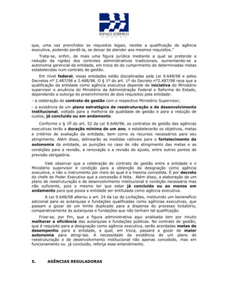 que, uma vez prenchidos os requisitos legais, recebe a qualificação de agência
executiva, podendo perdê-la, se deixar de atender aos mesmos requisitos.”
Trata-se, enfim, de mais uma figura jurídica mediante a qual se pretende a
redução da rigidez dos controles administrativos tradicionais, aumentando-se a
autonomia gerencial da entidade, em troca do do cumprimento de determinadas metas
estabelecidas num contrato de gestão.
Em nível federal, essas entidades estão disciplinadas pela Lei 9.648/98 e pelos
Decretos nº 2.487/98 e 2.488/98. O § 1º do art. 1º do Decreto n°2.487/98 reza que a
qualificação da entidade como agência executiva depende de iniciativa do Ministério
supervisor e anuência do Ministério da Administração Federal e Reforma do Estado,
dependendo a outorga do preenchimento de dois requisitos pela entidade:
- a celebração de contrato de gestão com o respectivo Ministério Supervisor;
- a existência de um plano estratégico de reestruturação e de desenvolvimento
institucional, voltado para a melhoria da qualidade de gestão e para a redução de
custos, já concluído ou em andamento.
Conforme o § 1o do art. 52 da Lei 9.648/98, os contratos de gestão das agências
executivas terão a duração mínima de um ano, e estabelecerão os objetivos, metas
e critérios de avaliação da entidade, bem como os recursos necessários para seu
atingimento. Além disso, delinearão as medidas cabíveis para o fortalecimento da
autonomia da entidade, as punições no caso de não atingimento das metas e as
condições para a revisão, a renovação e a revisão do ajuste, entre outros pontos de
previsão obrigatória.
Vale observar que a celebração do contrato de gestão entre a entidade e o
Ministério supervisor é condição para a obtenção da designação como agência
executiva, e não o instrumento por meio do qual é a mesma concedida. É por decreto
do chefe do Poder Executivo que a concessão é feita. Além disso, a elaboração de um
plano de reestruturação e de desenvolvimento institucional é condição necessária mas
não suficiente, pois o mesmo ter que estar já concluído ou ao menos em
andamento para que possa a entidade ser entitulada como agência executiva.
A Lei 9.648/98 alterou o art. 24 da Lei de Licitações, instituindo um benenefício
adicional para as autarquias e fundações qualificadas como agências executivas, que
passam a gozar de um limite duplicado para a dispensa do processo licitatório,
comparativamente às autarquias e fundações que não tenham tal qualificação.
Frise-se, por fim, que a figura administrativa aqui analisada tem por intuito
melhorar a eficiência das autarquias e fundações públicas. No contrato de gestão,
que é requisito para a designação como agência executiva, serão acordadas metas de
desempenho para a entidade, a qual, em troca, passará a gozar de maior
autonomia para atingi-las. A necessidade da existência de um plano de
reestruturação e de desenvolvimento institucional não apenas concebido, mas em
funcionamento ou já concluído, reforça esse entendimento.
5. AGÊNCIAS REGULADORAS
 