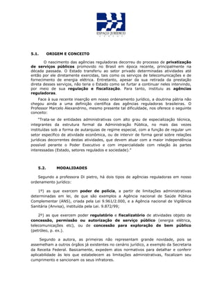 5.1. ORIGEM E CONCEITO
O nascimento das agências reguladoras decorreu do processo de privatização
de serviços públicos promovido no Brasil em época recente, principalmente na
década passada. O Estado transferiu ao setor privado determinadas atividades até
então por ele diretamente exercidas, tais como os serviços de telecomunicações e de
fornecimento de energia elétrica. Entretanto, apesar da sua retirada da prestação
direta desses serviços, não teria o Estado como se furtar a continuar neles intervindo,
por meio de sua regulação e fiscalização. Para tanto, instituiu as agências
reguladoras.
Face à sua recente inserção em nosso ordenamento jurídico, a doutrina pátria não
chegou ainda a uma definição científica das agências reguladoras brasileiras. O
Professor Marcelo Alexandrino, mesmo presente tal dificuldade, nos oferece o seguinte
conceito:
“Trata-se de entidades administrativas com alto grau de especialização técnica,
integrantes da estrutura formal da Administração Pública, no mais das vezes
instituídas sob a forma de autarquias de regime especial, com a função de regular um
setor específico de atividade econômica, ou de intervir de forma geral sobre relações
jurídicas decorrentes destas atividades, que devem atuar com a maior independência
possível perante o Poder Executivo e com imparcialidade com relação às partes
interessadas (Estado, setores regulados e sociedade).”
5.2. MODALIDADES
Segundo a professora Di pietro, há dois tipos de agências reguladoras em nosso
ordenamento jurídico:
1º) as que exercem poder de polícia, a partir de limitações administrativas
determinadas em lei, de que são exemplos a Agência nacional de Saúde Pública
Complementar (ANS), criada pela Lei 9.961/2.000, e a Agência nacional de Vigilância
Sanitária (Anvisa), instituída pela Lei. 9.872/99;
2º) as que exercem poder regulatório e fiscalizatório de atividades objeto de
concessão, permissão ou autorização de serviço público (energia elétrica,
telecomunicações etc), ou de concessão para exploração de bem público
(petróleo, p. ex.).
Segundo a autora, as primeiras não representam grande novidade, pois se
assemelham a outros órgãos já existentes no cenário jurídico, a exemplo da Secretaria
da Receita Federal. Basicamente, expedem atos normativos para detalhar e conferir
aplicabilidade às leis que estabelecem as limitações administrativas, fiscalizam seu
cumprimento e sancionam os seus infratores.
 