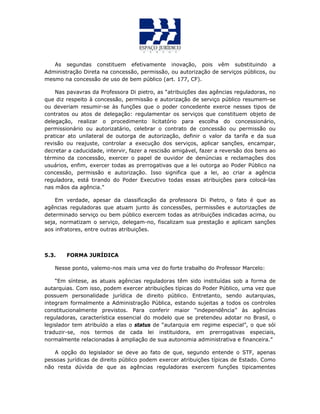 As segundas constituem efetivamente inovação, pois vêm substituindo a
Administração Direta na concessão, permissão, ou autorização de serviços públicos, ou
mesmo na concessão de uso de bem público (art. 177, CF).
Nas pavavras da Professora Di pietro, as “atribuições das agências reguladoras, no
que diz respeito à concessão, permissão e autorização de serviço público resumem-se
ou deveriam resumir-se às funções que o poder concedente exerce nesses tipos de
contratos ou atos de delegação: regulamentar os serviços que constituem objeto de
delegação, realizar o procedimento licitatório para escolha do concessionário,
permissionário ou autorizatário, celebrar o contrato de concessão ou permissão ou
praticar ato unilateral de outorga de autorização, definir o valor da tarifa e da sua
revisão ou reajuste, controlar a execução dos serviços, aplicar sanções, encampar,
decretar a caducidade, intervir, fazer a rescisão amigável, fazer a reversão dos bens ao
término da concessão, exercer o papel de ouvidor de denúncias e reclamações dos
usuários, enfim, exercer todas as prerrogativas que a lei outorga ao Poder Público na
concessão, permissão e autorização. Isso significa que a lei, ao criar a agência
reguladora, está tirando do Poder Executivo todas essas atribuições para colocá-las
nas mãos da agência.”
Em verdade, apesar da classificação da professora Di Pietro, o fato é que as
agências reguladoras que atuam junto ás concessões, permissões e autorizações de
determinado serviço ou bem público exercem todas as atribuições indicadas acima, ou
seja, normatizam o serviço, delegam-no, fiscalizam sua prestação e aplicam sanções
aos infratores, entre outras atribuições.
5.3. FORMA JURÍDICA
Nesse ponto, valemo-nos mais uma vez do forte trabalho do Professor Marcelo:
“Em síntese, as atuais agências reguladoras têm sido instituídas sob a forma de
autarquias. Com isso, podem exercer atribuições típicas do Poder Público, uma vez que
possuem personalidade jurídica de direito público. Entretanto, sendo autarquias,
integram formalmente a Administração Pública, estando sujeitas a todos os controles
constitucionalmente previstos. Para conferir maior “independência” às agências
reguladoras, característica essencial do modelo que se pretendeu adotar no Brasil, o
legislador tem atribuído a elas o status de “autarquia em regime especial”, o que sói
traduzir-se, nos termos de cada lei instituidora, em prerrogativas especiais,
normalmente relacionadas à ampliação de sua autonomia administrativa e financeira.”
A opção do legislador se deve ao fato de que, segundo entende o STF, apenas
pessoas jurídicas de direito público podem exercer atribuições típicas de Estado. Como
não resta dúvida de que as agências reguladoras exercem funções tipicamentes
 