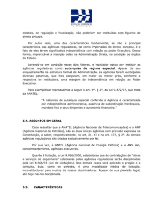 estatais, de regulação e fiscalização, não poderiam ser instituídas com figurino de
direito privado.
Por outro lado, uma das características fundamental, se não a principal
característica das agências reguladoras, tal como importadas do direito europeu, é o
fato de elas terem significativa independência com relação ao poder Executivo. Dessa
forma, impraticável a inserção delas na Administração Direta, na condição de órgãos
do Estado.
Levando-se em condição esses dois fatores, o legislador optou por instituir as
agências reguladoras como autarquias de regime especial. Apesar de seu
enquadramento na estrutura formal da Administração, às agências foram outorgadas
diversas garantias, que lhes aseguram, em maior ou menor grau, conforme a
respectiva lei institudora, uma margem de independência em relação ao Poder
Executivo.
Para exemplificar reproduzimos a seguir o art. 8º, § 2º, da Lei 9.472/97, que trata
da ANATEL:
“A natureza de autarquia especial conferida à Agência é caracterizada
por independência administrativa, ausência de subordinação hierárquica,
mandato fixo e seus dirigentes e autonomia financeira.”
5.4. ASSUNTOS EM GERAL
Cabe ressaltar que a ANATEL (Agência Nacional de Telecomunicações) e a ANP
(Agência Nacional de Petróleo), são as duas únicas agências com previsão expressa na
Constituição, a saber, respectivamente, no art. 21, XI e no art. 177, § 2º. As demais
agências reguladoras são criadas exclusivamente por lei.
Por sua vez, a ANEEL (Agência nacional de Energia Elétrica) e a ANS são,
concomitantemente, agências executivas.
Quanto à licitação, a Lei 9.986/2000, estabeleceu que às contratações de “obras
e serviços de engenharia” celebradas pelas agências reguladoras serão disciplinadas
pela Lei 8.666/93 (Lei de Licitações). Nos demais casos será aplicado o pregão e a
consulta. Esta, como se percebe, é uma modalidade inédita de licitação,
inconstitucional para muitos de nossos doutrinadores. Apesar de sua previsão legal,
até hoje não foi disciplinada.
5.5. CARACTERÍSTICAS
 