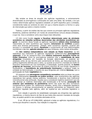 São amplas as áreas de atuação das agências reguladoras, e extremamente
diversificadas as prerrogativas e atribuições de cada uma delas. Na verdade, a lei que
institui determinada agência reguladora estabele um perfil específico para a entidade,
considerando todas as variáveis do setor em que a mesma atuará e a forma e o grau
de intervenção que sobre o mesmo incidirá.
Todavia, a partir da análise das leis que criaram as principais agências reguladoras
brasileiras, podemos identificar um núcleo de características comuns dessas entidades,
o que nos leva a considerar como seus traços mais relevantes:
1ª) têm como função regular e fiscalizar determinado setor da atividade
econômica ou relações jurídicas decorrentes das atividades econômicas em
geral: no exercício dessa função as agências reguladoras editam atos normativos
relacionados ao setor econômico que regulam, solucionam os conflitos surgidos
entre seus diversos participantes (Estado, setor econômico regulado, usuários dos
serviços e a sociedade em geral), fiscalizam o cumprimento de suas determinações
normativas e das leis, aplicam sanções aos seus infratores, entre outras atribuições;
2ª) têm relativa independência com relação ao Poder Executivo: as leis
específicas que instituíram as agências reguladoras conferiram-lhes prerrogativas
especiais, a fim de assegurar-lhes uma relativa autonomia decisória frente ao
Poder Executivo. Entre as prerrogativas podemos citar a estabilidade de seus
dirigentes (investidos em mandato de duração determinada, só podendo ser
afastados antes de seu término pelo cometimento de ilícitos, por descumprimento da
política legalmente definida para o setor, ou quando se encerra o mandato do Chefe do
Executivo responsável por sua nomeação); a estipulação, quando possível, de fontes
próprias de recursos, decorrentes do próprio exercício de sua função regulatória e
fiscalizatória; a inexistência de subordinação hierárquica a qualquer órgão ou
entidade da Administração; a escolha de seus dirigentes por critérios técnicos, com a
participação do Poder Legislativo etc;
3ª) possuem uma abrangente competência normativa sobre as áreas nas quais
atuam, efetivamente inovando na ordem jurídica: essa característica das agências
reguladoras tem gerado intensa polêmica, considerando a doutrina mais tradicional
inconstitucional essa atribuição. Aqueles que a consideram legítima esclarecem que ela
não abrange as matérias reservadas pela Constituição à lei formal, pressupõe lei
anterior que estabeleça os parâmetros dentro dos quais tais atos normativos
complementares podem ser validamente editados, sendo nula a delegação legislativa
em branco, e abrange exclusivamente os aspectos pertinentes ao respectivo setor
econômico regulado pela agência, além de sujeitar-se aos controles legislativo e
judicial.
Com relação à garantia de estabilidade outorgada aos dirigentes das agências
reguladoras, a mesma decorre do fato de que todos eles exercem mandato de duração
fixa, só podem perdê-lo nas condições elencadas em lei.
O art. 9o da Lei no 9.986/2000, aplicável a todas as agências reguladoras, é a
norma que disciplina o assunto. Sua redação é a seguinte:
 
