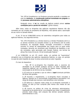 “Art. 9o Os Conselheiros e os Diretores somente perderão o mandato em
caso de renúncia, de condenação judicial transitada em julgado ou
de processo administrativo disciplinar.
Parágrafo único. A lei de criação da Agência poderá prever outras
condições para a perda do mandato” (grifos nossos)
Além disso, todos os dirigentes das agências reguladoras federais não são
nomeados por ato simples do presidente da República, mas apenas após a aprovação
de seu nome no Senado federal.
O art. 5º da lei 9.986/2000 tornou tal sistemática obrigatória para todas as
agências federais, nos seguintes termos:
“Art. 5o O Presidente ou o Diretor-Geral ou o Diretor-Presidente (CD I) e
os demais membros do Conselho Diretor ou da Diretoria (CD II) serão
brasileiros, de reputação ilibada, formação universitária e elevado
conceito no campo de especialidade dos cargos para os quais serão
nomeados, devendo ser escolhidos pelo Presidente da República e por
ele nomeados, após aprovação pelo Senado Federal, nos termos da
alínea f do inciso III do art. 52 da Constituição Federal.”
A Lei 9.986/200, no art. 8º, prevê, ainda, um período de “quarentena”
obrigatório aos ex-dirigentes das agências reguladoras federais, ou seja, um período
no qual ele está impedido de atuar na área concernente ao setor regulado.
É o teor do dispositivo:
“Art. 8o O ex-dirigente fica impedido para o exercício de
atividades ou de prestar qualquer serviço no setor regulado pela
respectiva agência, por um período de quatro meses, contados da
exoneração ou do término do seu mandato.
§ 1o Inclui-se no período a que se refere o caput eventuais períodos
de férias não gozadas.
§ 2o Durante o impedimento, o ex-dirigente ficará vinculado à
agência, fazendo jus à remuneração compensatória equivalente à do
cargo de direção que exerceu e aos benefícios a ele inerentes.
§ 3o Aplica-se o disposto neste artigo ao ex-dirigente exonerado a
pedido, se este já tiver cumprido pelo menos seis meses do seu
mandato.
§ 4o Incorre na prática de crime de advocacia administrativa,
sujeitando-se às penas da lei, o ex-dirigente que violar o impedimento
previsto neste artigo, sem prejuízo das demais sanções cabíveis,
administrativas e civis.
 