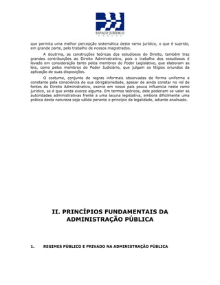 que permita uma melhor percepção sistemática deste ramo jurídico, o que é suprido,
em grande parte, pelo trabalho de nossos magistrados.
A doutrina, as construções teóricas dos estudiosos do Direito, também traz
grandes contribuições ao Direito Administrativo, pois o trabalho dos estudiosos é
levado em consideração tanto pelos membros do Poder Legislativo, que elaboram as
leis, como pelos membros do Poder Judiciário, que julgam os litígios oriundos da
aplicação de suas disposições.
O costume, conjunto de regras informais observadas de forma uniforme e
constante pela consciência de sua obrigatoriedade, apesar de ainda constar no rol de
fontes do Direito Administrativo, exerce em nosso país pouca influencia neste ramo
jurídico, se é que ainda exerce alguma. Em termos teóricos, dele poderiam se valer as
autoridades administrativas frente a uma lacuna legislativa, embora dificilmente uma
prática desta natureza seja válida perante o princípio da legalidade, adiante analisado.
II. PRINCÍPIOS FUNDAMENTAIS DA
ADMINISTRAÇÃO PÚBLICA
1. REGIMES PÚBLICO E PRIVADO NA ADMINISTRAÇÃO PÚBLICA
 