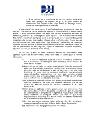 § 5o Na hipótese de o ex-dirigente ser servidor público, poderá ele
optar pela aplicação do disposto no § 2o, ou pelo retorno ao
desempenho das funções de seu cargo efetivo ou emprego público,
desde que não haja conflito de interesse.”
A “quarentena” dos ex-dirigentes é justificada pelo que se denomina “risco de
captura”, que significa, para a maioria da doutrina, a possibilidade de o agente estatal
passar a atuar tendenciosamente em favor dos grupos econômicos titulares de
concessão, permissão ou autorização no setor regulado. Com a “quarentena” tal risco
fica menor, pois com ela se impede que o ex-dirigente, ao final de seu mandato, possa
imediatamente fornecer informações valiosas sobre o referido setor. Alguns autores
conferem um sentido maior à expressão “risco de captura”, utilizando-a para designar
qualquer hipótese em que o agente administrativo atua tendenciosamente a favor de
um dos personagens do seto regulado, sejam os detentores do poder econômico,
sejam os usuários, ou mesmo o Poder Público.
Por sua vez, quanto ao poder normativo passível de acionamento pelas
agências reguladoras, transcrevemos a síntese elaborada por Vicente paulo e Marcelo
Alexandrino:
“1) As leis que instituíram as atuais agências reguladoras conferiram-
lhes o exercício de um abrangente poder normativo no que respeita às
áreas de sua atuação;
2) Esse exercício de poder normativo pelas agências (que são autarquias)
exige que determinados dispositivos constitucionais sejam interpretados
com alto grau de elasticidade, o que faz com que a corrente mais
tradicional de nossa doutrina considere totalmente inconstitucionais
essas atribuições, especialmente no caso das agências criadas
exclusivamente pela lei (ou seja, todas, exceto a ANATEL e a ANP, únicas
que encontram base constitucional expressa);
3) Os autores que entendem possível essa atribuição de poder normativo às
agências reguladoras, aos quais nos juntamos, ressaltam que ele não
poderá ser exercido quanto às matérias reservadas à lei, pela
Constituição;
4) Além disso, as agências somente podem editar atos secundários. Tais
atos serão atos normativos delegados ou autorizados pela lei, restritos
às áreas técnicas de competência da agência. É inegável que esses atos
criam, modificam ou extinguem direitos (são mais do que meros
regulamentos de execução), mas devem sempre ser editados nos termos
da lei e observando as balizas legais;
5) Os atos normativos editados pelas agências não são, entretanto,
regulamentos autônomos, pois defluem da lei, não da Constituição;
6) É inconstitucional a delegação legislativa em branco;
 