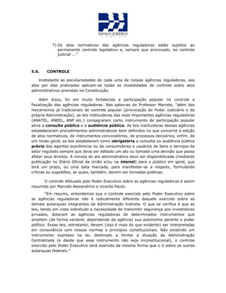 7) Os atos normativos das agências reguladoras estão sujeitos ao
permanente controle legislativo e, sempre que provocado, ao controle
judicial ...”
5.6. CONTROLE
Inobstante as peculiariedades de cada uma de nossas agências reguladoras, aos
atos por elas praticados aplicam-se todas as modalidades de controle sobre atos
administrativos previstas na Constituição.
Além disso, foi em muito fortalecida a participação popular no controle e
fiscalização das agências reguladoras. Nas palavras do Professor Marcelo, “além dos
mecanismos já tradicionais de controle popular (provocação do Poder Judiciário e da
própria Administração), as leis instituidoras das mais importantes agências reguladoras
(ANATEL, ANEEL, ANP etc.) consagraram como instrumento de participação popular
ativa a consulta pública e a audiência pública. As leis instituidoras dessas agências
estabeleceram procedimentos administrativos bem definidos no que concerne à edição
de atos normativos, de instrumentos convocatórios, de processos decisórios, enfim, de
um modo geral, as leis estabelecem como obrigatória a consulta ou audiência pública
prévia dos agentes econômicos ou de consumidores e usuários de bens e serviços do
setor regulado sempre que deva ser editado um ato ou tomada uma decisão que possa
afetar seus direitos. A minuta do ato administrativo deve ser disponibilizada (mediante
publicação no Diário Oficial da União e/ou na internet) para o público em geral, que
terá um prazo, ou uma data marcada, para manifestar-se a respeito, formulando
críticas ou sugestões, as quais, também, devem ser tornadas públicas.
O controle efetuado pelo Poder Executivo sobre as agências reguladoras é assim
resumido por Marcelo Alexandrino e Vicente Paulo:
“Em resumo, entendemos que o controle exercido pelo Poder Executivo sobre
as agências reguladoras não é radicalmente diferente daquele exercido sobre as
demais autarquias integrantes da Administração Indireta. O que se verifica é que as
leis, tendo em vista sobretudo a necessidade de transmitir segurança aos investidores
privados, dotaram as agências reguladoras de determinados instrumentos que
ampliam (de forma variável, dependendo da agência) sua autonomia perante o poder
político. Essas leis, entretanto, devem (isso é mais do que evidente) ser interpretadas
em consonância com nossas normas e princípios constitucionais. Não existindo um
instrumento expresso na lei, destinado a limitar a atuação da Administração
Centralizada (e desde que esse instrumento não seja inconstitucional), o controle
exercido pelo Poder Executivo será exercido da mesma forma que o é sobre as outras
autarquias federais.”
 