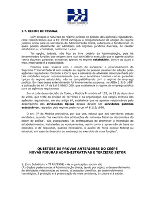 5.7. REGIME DE PESSOAL
Com relação à natureza do regime jurídico do pessoal das agências reguladoras,
cabe relembrarmos que a EC 19/98 extinguiu a obrigatoriedade de adoção do regime
jurídico único para os servidores da Administração direta, autárquica e fundacional, os
quais podem atualmente ser admitidos sob regimes jurídicos diversos, de caráter
estatutário ou contratual, conforme o caso.
Tal opção, todavia, não fica ao livre critério da Administração, pois há
determinadas funções que exigem para sua satisfatória execução que o agente público
tenha algumas garantias existentes apenas no regime estatutário, dentre as quais a
mais importante é a estabilidade.
Fizemos essa ressalva com o intuito de esclarecer o posicionamento do
Supremo Tribunal Federal com relação ao regime de pessoal passível de adoção pelas
agências reguladoras. Entende a Corte que a natureza da atividade desempenhada por
tais entidades requer necessariamente que seus servidores tenham certas garantias
típicas do regime estatutário, não se compatibilizando com o regime de emprego
publico. Em face desse entendimento foi liminarmente suspensa, na ADIn 2.310-1-DF,
a aplicação do art 1º da Lei 9.986/2.000, que estabelecia o regime de emprego público
para as agências reguladoras
Em virtude dessa decisão da Corte, a Medida Provisória nº 155, de 23 de dezembro
de 2003, que trata da criação de carreiras e da organização dos cargos efetivos das
agências reguladoras, em seu artigo 6º, estabelece que os agentes responsáveis pelo
desempenho das atribuições típicas dessas devem ser servidores públicos
estatutários, regrados pelo regime posto na Lei nº 8.112/1990.
O art. 3º da Medida provisória, por sua vez, estatui que aos servidores dessas
entidades, quando “no exercício das atribuições de natureza fiscal ou decorrentes do
poder de polícia”, são asseguradas “as prerrogativas de promover a interdição de
estabelecimentos, instalações ou equipamentos, assim como a apreensão de bens ou
produtos, e de requisitar, quando necessário, o auxílio de força policial federal ou
estadual, em caso de desacato ou embaraço ao exercício de suas funções”.
QUESTÕES DE PROVAS ANTERIORES DO CESPE
NOVAS FIGURAS ADMINISTRATIVAS E TERCEIRO SETOR
1. (Juiz Substituto – TJ RN/1999) - As organizações sociais são
(A) órgãos pertencentes á Administração direta, tendo por objeto o desenvolvimento
de atividades relacionadas ao ensino, á pesquisa científica, ao desenvolvimento
tecnológico, à proteção e à preservação da meia ambiente, à cultura e à saúde.
 