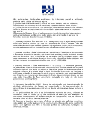 (B) autarquias, declaradas entidades de interesse social e utilidade
pública pana todos os efeitos legais.
(C) sociedades de economia mista, criadas por lei ou decreto, sem fins lucrativos,
administradas por conselho do qual participam representantes do poder público.
(D) fundações de direito público, cujo patrimônio é formado parcialmente com recursos
públicos, votadas ao desenvolvimento de atividades soais previstas na lei ou decreto
que as cria.
(E) pessoas jurídicas de direto privado que, preenchendo os requisitos legais, podem
celebrar contratos de gestão com o poder público para a formação de parceria na
fomento e execução de determinadas atividades.
2 (Analista judiciário – Área Judiciária – TRT 6ª região/2002) - As agências reguladoras
constituem espécie distinta de ente da administração pública indireta: não são
autarquias nem empresas públicas; possuem personalidade jurídica de direito privado,
amplos poderes normativos e seus dirigentes não são demissíveis ad nutum.
3 (Analista Judiciário – Área Administrativa – TST/2003) - É exemplo de ato vinculado
a assinatura do termo de parceria, que qualifica as pessoas jurídicas de direito privado
sem fins lucrativos como organizações da sociedade civil de interesse público. Não
pode, nesse caso, a administração deixar de conceder tal qualificação às entidades que
tenham cumprido os requisitos instituídos pela Lei n.º 9.790/1999.
4 (Técnico Judiciário – Área Administrativa – TST/2003) - A autonomia gerencial,
orçamentária e financeira das entidades da administração indireta poderá ser ampliada
mediante contrato que tenha por objeto a fixação de metas de desempenho para a
entidade, cabendo à lei dispor sobre o prazo de duração do contrato, os controles e
critérios de avaliação de desempenho, os direitos, as obrigações e as responsabilidades
dos dirigentes e a remuneração do pessoal. Os órgãos da administração direta, por sua
vez, estão impedidos de fazer semelhante pactuação em razão de não terem
personalidade jurídica própria.
5. (Advogado da união/Nov 2002) - Acerca da centralização e da descentralização da
atividade administrativa do Estado, da concentração e da desconcentração de
competência, da organização administrativa e do ato administrativo, julgue os itens a
seguir.
01 As procuradorias da União e as procuradorias regionais da União, unidades da
Advocacia- Geral da União (AGU) com finalidade de execução, são exemplos do
mecanismo administrativo da descentralização de competências, que se destina à
busca de maior eficiência da atuação estatal.
02 Segundo a doutrina, para maior eficiência na atuação das agências executivas,
estas podem apresentar qualquer forma jurídica legalmente prevista, como atualmente
ocorre com agências que têm a natureza jurídica de autarquias, fundações ou
empresas públicas.
 