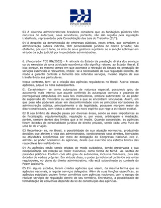 03 A doutrina administrativista brasileira considera que as fundações públicas têm
natureza de autarquia; seus servidores, portanto, não são regidos pela legislação
trabalhista, representada pela Consolidação das Leis do Trabalho (CLT).
04 A despeito da denominação de empresas públicas, esses entes, que compõem a
administração pública indireta, têm personalidade jurídica de direito privado; não
obstante, por outro lado, os atos de seus gestores sujeitam- se a sanção aplicável em
virtude da ação judicial por improbidade administrativa.
6. (Procurador TCE RN/2002) - A retirada do Estado da prestação direta dos serviços
ou do exercício de uma atividade econômica não significa retorno ao Estado liberal. E
isso porque, ao mesmo tempo em que acontece a retração do Estado na prestação de
serviços essenciais e relevantes, impõe- se a necessidade de sua regulação indireta, de
modo a garantir controle e fomento dos referidos serviços, mesmo depois de sua
transferência aos particulares.
Nesse contexto, tem- se a criação das agências reguladoras no Brasil. Acerca dessas
agências, julgue os itens subseqüentes.
01 Caracterizam- se como autarquias de natureza especial, possuindo grau de
autonomia mais intenso que aquele conferido às autarquias comuns e gozando de
prerrogativas estipuladas em suas leis instituidoras, embora submetam- se ao poder
de supervisão do ministério ou secretaria a que se encontrem vinculadas. Assim, em
que pese não poderem atuar em desconformidade com os princípios norteadores da
administração pública, principalmente o da legalidade, possuem margem maior de
discricionariedade, com vistas a atender ao novo espírito que rege a atividade estatal.
02 O seu âmbito de atuação passa por diversas áreas, sendo as mais importantes as
de fiscalização, regulamentação, regulação e, por vezes, arbitragem e mediação,
porém, sempre dentro dos limites que a lei impõe. Quando concebidas, as agências
foram dotadas de personalidade jurídica de direito privado, sendo cada uma fruto de
uma lei de criação.
03 Reconhece- se, no Brasil, a possibilidade de sua atuação normativa, produzindo
decisões que afetem a vida dos administrados, condicionando seus direitos, liberdades
ou atividades econômicas por meio de delegação do Congresso Nacional, isto é,
admite- se poder normativo às agências, desde que exercido nos estritos limites das
respectivas leis instituidoras.
04 As agências estão sendo criadas de modo cuidadoso, sendo preservada a sua
independência em relação ao Poder Executivo, como forma de torná- las isentas de
pressões políticas. Contam com alto grau de autonomia, inclusive financeira, pois são
dotadas de verbas próprias. Em virtude disso, o poder jurisdicional conferido aos entes
reguladores, no plano do direito administrativo, não está subordinado ao controle do
Poder Judiciário.
05 Em alguns estados, foram criadas agências que visam, da mesma forma que as
agências nacionais, a regular serviços delegados. Além de suas funções específicas, as
agências estaduais podem firmar convênios com agências nacionais, com o escopo de
realizar serviços de regulação dentro de seu território. Entretanto, a possibilidade de
formalização de convênios depende da lei de constituição das agências.
 