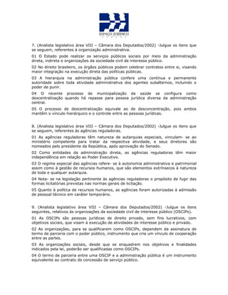 7. (Analista legislativo àrea VIII – Câmara dos Deputados/2002) -Julgue os itens que
se seguem, referentes à organização administrativa.
01 O Estado pode realizar os serviços públicos sociais por meio da administração
direta, indireta e organizações da sociedade civil de interesse público.
02 No direito brasileiro, os órgãos públicos podem celebrar contratos entre si, visando
maior integração na execução direta das políticas públicas.
03 A hierarquia na administração pública confere uma contínua e permanente
autoridade sobre toda atividade administrativa dos agentes subalternos, incluindo o
poder de punir.
04 O recente processo de municipalização da saúde se configura como
descentralização quando há repasse para pessoa jurídica diversa da administração
central.
05 O processo de descentralização equivale ao de desconcentração, pois ambos
mantêm o vínculo hierárquico e o controle entre as pessoas jurídicas.
QUESTÃO 43
8. (Analista legislativo àrea VIII – Câmara dos Deputados/2002) -Julgue os itens que
se seguem, referentes às agências reguladoras.
01 As agências reguladoras têm natureza de autarquias especiais, vinculam- se ao
ministério competente para tratar da respectiva atividade, e seus diretores são
nomeados pelo presidente da República, após aprovação do Senado.
02 Como entidades da administração direta, as agências reguladoras têm maior
independência em relação ao Poder Executivo.
03 O regime especial das agências refere- se à autonomia administrativa e patrimonial
assim como à gestão de recursos humanos, que são elementos extrínsecos à natureza
de toda e qualquer autarquia.
04 Nota- se na legislação pertinente às agências reguladoras o propósito de fugir das
formas licitatórias previstas nas normas gerais de licitação.
05 Quanto à política de recursos humanos, as agências foram autorizadas à admissão
de pessoal técnico em caráter temporário.
9. (Analista legislativo àrea VIII – Câmara dos Deputados/2002) -Julgue os itens
seguintes, relativos às organizações da sociedade civil de interesse público (OSCIPs).
01 As OSCIPs são pessoas jurídicas de direito privado, sem fins lucrativos, com
objetivos sociais, que visam à execução de atividades de interesse público e privado.
02 As organizações, para se qualificarem como OSCIPs, dependem da assinatura de
termo de parceria com o poder público, instrumento que cria um vínculo de cooperação
entre as partes.
03 As organizações sociais, desde que se enquadrem nos objetivos e finalidades
indicados pela lei, poderão ser qualificadas como OSCIPs.
04 O termo de parceria entre uma OSCIP e a administração pública é um instrumento
equivalente ao contrato de concessão de serviço público.
 