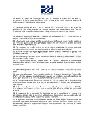 05 Entre as áreas de promoção em que se permite a qualificação de OSCIP,
encontram- se as de direitos estabelecidos, construção de novos direitos e assessoria
jurídica gratuita de interesse suplementar.
10 (Analista legislativo àrea VIII – Câmara dos Deputados/2002) - As agências
reguladoras têm suas relações de trabalho regidas pela Consolidação das Leis do
Trabalho e pela legislação trabalhista correlata, em regime de emprego público.
11. (Analista legislativo àrea VIII – Câmara dos Deputados/2002) -Julgue os itens a
seguir, relativos à reforma administrativa.
01 A figura dos contratos de gestão como instrumento firmado entre o poder público e
as entidades qualificadas de organizações sociais foi introduzida no direito brasileiro
com a reforma administrativa.
02 Os contratos de gestão podem ter como objeto atividades de ensino, pesquisa
científica, desenvolvimento tecnológico, cultura, saúde e segurança pública.
03 O poder público e as organizações sociais podem celebrar contratos de gestão sem
processo licitatório.
04 As organizações sociais, tendo travado contrato de gestão, estão aptas a receber
bens em permissão de uso.
05 As organizações sociais, assim como as OSCIPs, integram a denominada
administração indireta, sendo reguladas pelas mesmas normas e princípios do direito
administrativo.
12. (Analista legislativo àrea VIII – Câmara dos Deputados/2002) -Julgue os seguintes
itens.
01 A recente reforma do Estado brasileiro inclui um Programa Nacional de Publicização
(PNP), a fim de repassar atividades desenvolvidas por entidades ou órgãos públicos da
União para organizações privadas, denominadas organizações sociais.
02 A contratualização no âmbito da reforma do Estado refere- se à ampliação das
possibilidades do uso de contratos entre o setor público e o privado ou o setor público
não- estatal.
03 A denominação “terceiro setor” vem sendo utilizada para caracterizar as OSCIPs
que poderão estabelecer vínculo com o Estado por meio de termo de concessão
pública.
04 A modernização, o aumento da eficiência nos serviços públicos, o controle e a
participação sociais são argumentos utilizados na justificativa para a realização da
recente reforma do aparelho burocrático estatal brasileiro.
05 A legislação referente às organizações sociais, ao invés de procurar flexibilizar os
meios de atuação da administração pública, como licitação, concurso público, controle,
contabilidade pública e orçamento, procurou formas paralelas para reforçar a rigidez
desses institutos.
 