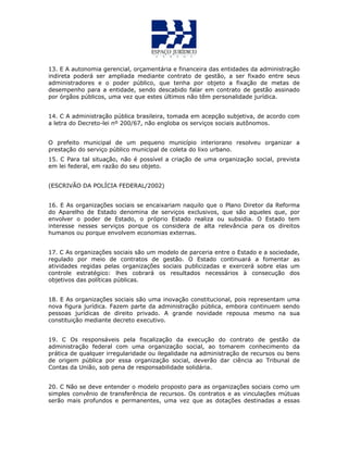 13. E A autonomia gerencial, orçamentária e financeira das entidades da administração
indireta poderá ser ampliada mediante contrato de gestão, a ser fixado entre seus
administradores e o poder público, que tenha por objeto a fixação de metas de
desempenho para a entidade, sendo descabido falar em contrato de gestão assinado
por órgãos públicos, uma vez que estes últimos não têm personalidade jurídica.
14. C A administração pública brasileira, tomada em acepção subjetiva, de acordo com
a letra do Decreto-lei nº 200/67, não engloba os serviços sociais autônomos.
O prefeito municipal de um pequeno município interiorano resolveu organizar a
prestação do serviço público municipal de coleta do lixo urbano.
15. C Para tal situação, não é possível a criação de uma organização social, prevista
em lei federal, em razão do seu objeto.
(ESCRIVÃO DA POLÍCIA FEDERAL/2002)
16. E As organizações sociais se encaixariam naquilo que o Plano Diretor da Reforma
do Aparelho de Estado denomina de serviços exclusivos, que são aqueles que, por
envolver o poder de Estado, o próprio Estado realiza ou subsidia. O Estado tem
interesse nesses serviços porque os considera de alta relevância para os direitos
humanos ou porque envolvem economias externas.
17. C As organizações sociais são um modelo de parceria entre o Estado e a sociedade,
regulado por meio de contratos de gestão. O Estado continuará a fomentar as
atividades regidas pelas organizações sociais publicizadas e exercerá sobre elas um
controle estratégico: lhes cobrará os resultados necessários à consecução dos
objetivos das políticas públicas.
18. E As organizações sociais são uma inovação constitucional, pois representam uma
nova figura jurídica. Fazem parte da administração pública, embora continuem sendo
pessoas jurídicas de direito privado. A grande novidade repousa mesmo na sua
constituição mediante decreto executivo.
19. C Os responsáveis pela fiscalização da execução do contrato de gestão da
administração federal com uma organização social, ao tomarem conhecimento da
prática de qualquer irregularidade ou ilegalidade na administração de recursos ou bens
de origem pública por essa organização social, deverão dar ciência ao Tribunal de
Contas da União, sob pena de responsabilidade solidária.
20. C Não se deve entender o modelo proposto para as organizações sociais como um
simples convênio de transferência de recursos. Os contratos e as vinculações mútuas
serão mais profundos e permanentes, uma vez que as dotações destinadas a essas
 