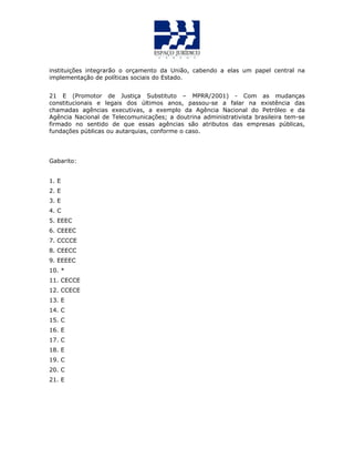instituições integrarão o orçamento da União, cabendo a elas um papel central na
implementação de políticas sociais do Estado.
21 E (Promotor de Justiça Substituto – MPRR/2001) - Com as mudanças
constitucionais e legais dos últimos anos, passou-se a falar na existência das
chamadas agências executivas, a exemplo da Agência Nacional do Petróleo e da
Agência Nacional de Telecomunicações; a doutrina administrativista brasileira tem-se
firmado no sentido de que essas agências são atributos das empresas públicas,
fundações públicas ou autarquias, conforme o caso.
Gabarito:
1. E
2. E
3. E
4. C
5. EEEC
6. CEEEC
7. CCCCE
8. CEECC
9. EEEEC
10. *
11. CECCE
12. CCECE
13. E
14. C
15. C
16. E
17. C
18. E
19. C
20. C
21. E
 