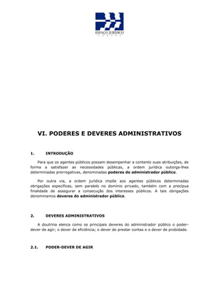 VI. PODERES E DEVERES ADMINISTRATIVOS
1. INTRODUÇÃO
Para que os agentes públicos possam desempenhar a contento suas atribuições, de
forma a satisfazer as necessidades públicas, a ordem jurídica outorga-lhes
determinadas prerrogativas, denominadas poderes do administrador público.
Por outra via, a ordem jurídica impõe aos agentes públicos determinadas
obrigações específicas, sem paralelo no domínio privado, também com a precípua
finalidade de assegurar a consecução dos interesses públicos. A tais obrigações
denominamos deveres do administrador público.
2. DEVERES ADMINISTRATIVOS
A doutrina elenca como os principais deveres do administrador público o poder-
dever de agir; o dever de eficiência; o dever de prestar contas e o dever de probidade.
2.1. PODER-DEVER DE AGIR
 