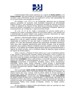 A Administração Pública pode subordinar-se a regime de direito público ou de
direito privado. Será pela análise da Constituição e dos demais diplomas legais que
compõem nosso ordenamento jurídico que poderemos concluir pela aplicabilidade de
um ou outro frente a uma situação em concreto.
Por exemplo, o art. 173, § 1º, da Constituição, determina que as empresas
públicas, sociedades de economia mista (entidades integrantes da Administração
Pública Indireta) e suas subsidiárias, ao explorarem atividade de natureza econômica,
o farão se sujeitando às mesmas normas aplicáveis às empresas privadas, inclusive
quanto aos direitos e obrigações civis, comerciais, trabalhistas e tributários. Aplicar-se-
á precipuamente, por conseguinte, o regime de direito privado
Já o art. 37, II, da CF, impõe a necessidade de concurso público para a
investidura em cargos e empregos públicos de provimento efetivo, o que significa que
a Administração só poderá integrar seus quadros funcionais observando tal regra,
tipicamente característica do regime de direito público.
Quando a Administração Pública sujeita-se a regime de direito privado,
aplicam-se a ela as regras jurídicas válidas para os particulares em geral,
ressalvadas as matérias em que tem lugar a incidência de normas de direito
público. É o caso das empresas públicas que explorarem atividade econômica:
terão seus atos regrados basicamente pelo Direito Privado, mas só poderão
preencher seus quadros efetivos mediante concurso público (norma de caráter
público). A tal espécie de entidade administrativa aplica-se preponderamente o
regime de direito privado, com a incidência tópica de algumas regras próprias
do regime de direito público.
Sobre o assunto, a Professor Di Pietro afirma que “o que é importante salientar
é que, quando a Administração emprega modelos privatísticos, nunca é integral sua
submissão ao direito privado; às vezes, ela se nivela ao particular, no sentido de que
não exerce sobre ele qualquer prerrogativa de Poder Público; mas nunca se despe de
determinados privilégios, como o juízo privativo, a prescrição quinquenal, o processo
especial de execução, a impenhorabilidade de seus bens; e sempre se submete a
restrições concernentes à competência, finalidade, motivo, forma, procedimento,
publicidade. Outras vezes, mesmo utilizando o direito privado, a Administração
conserva alguma de suas prerrogativas, que derrogam parcialmente o direito comum,
na medida necessária para adequar o meio utilizado ao fim público a cuja consecução
se vincula a lei”.
Com a expressão regime jurídico da Administração Pública designamos tanto o
regime de direito público como o de direito privado a que pode ela se submeter. Na
imensa maioria das vezes, contudo, serão de direito público as normas aplicáveis à
Administração. Nesse caso denomina-se o regime a que ela se sujeita de regime
jurídico-administrativo, caracterizado pela unilateralidade e pela verticalidade
da relação jurídica formada entre a Administração e o administrado. Nas palavras da
Professora Di Pietro, essa última expressão “é reservada tão somente para abranger o
conjunto de traços, de conotações, que tipificam o Direito Administrativo, colocando a
Administração Pública numa posição privilegiada, vertical, na relação jurídico-
administrativa”.
Na sua essência, o regime jurídico-administrativo pode ser resumido em duas
palavras: prerrogativas e sujeições.
 