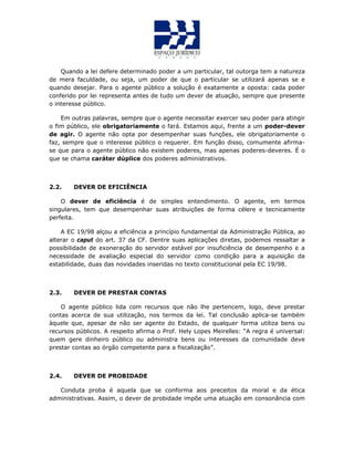 Quando a lei defere determinado poder a um particular, tal outorga tem a natureza
de mera faculdade, ou seja, um poder de que o particular se utilizará apenas se e
quando desejar. Para o agente público a solução é exatamente a oposta: cada poder
conferido por lei representa antes de tudo um dever de atuação, sempre que presente
o interesse público.
Em outras palavras, sempre que o agente necessitar exercer seu poder para atingir
o fim público, ele obrigatoriamente o fará. Estamos aqui, frente a um poder-dever
de agir. O agente não opta por desempenhar suas funções, ele obrigatoriamente o
faz, sempre que o interesse público o requerer. Em função disso, comumente afirma-
se que para o agente público não existem poderes, mas apenas poderes-deveres. É o
que se chama caráter dúplice dos poderes administrativos.
2.2. DEVER DE EFICIÊNCIA
O dever de eficiência é de simples entendimento. O agente, em termos
singulares, tem que desempenhar suas atribuições de forma célere e tecnicamente
perfeita.
A EC 19/98 alçou a eficiência a princípio fundamental da Administração Pública, ao
alterar o caput do art. 37 da CF. Dentre suas aplicações diretas, podemos ressaltar a
possibilidade de exoneração do servidor estável por insuficiência de desempenho e a
necessidade de avaliação especial do servidor como condição para a aquisição da
estabilidade, duas das novidades inseridas no texto constitucional pela EC 19/98.
2.3. DEVER DE PRESTAR CONTAS
O agente público lida com recursos que não lhe pertencem, logo, deve prestar
contas acerca de sua utilização, nos termos da lei. Tal conclusão aplica-se também
àquele que, apesar de não ser agente do Estado, de qualquer forma utiliza bens ou
recursos públicos. A respeito afirma o Prof. Hely Lopes Meirelles: “A regra é universal:
quem gere dinheiro público ou administra bens ou interesses da comunidade deve
prestar contas ao órgão competente para a fiscalização”.
2.4. DEVER DE PROBIDADE
Conduta proba é aquela que se conforma aos preceitos da moral e da ética
administrativas. Assim, o dever de probidade impõe uma atuação em consonância com
 