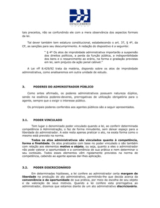 tais preceitos, não se confundindo ele com a mera observância dos aspectos formais
da lei.
Tal dever também tem estatura constitucional, estabelecendo o art. 37, § 4º, da
CF, as sanções para seu descumprimento. A redação do dispositivo é a seguinte:
“ § 4º Os atos de improbidade administrativa importarão a suspensão
dos direitos políticos, a perda da função pública, a indisponibilidade
dos bens e o ressarcimento ao erário, na forma e gradação previstas
em lei, sem prejuízo da ação penal cabível.”
A Lei no 8.429/92 trata da matéria, dispondo sobre os atos de improbidade
administrativa, como analisaremos em outra unidade de estudo.
3. PODERES DO ADMINISTRADOR PÚBLICO
Como antes afirmado, os poderes administrativos possuem natureza dúplice,
sendo na essência poderes-deveres, prerrogativas de utilização obrigatória para o
agente, sempre que o exigir o interesse público.
Os principais poderes conferidos aos agentes públicos são a seguir apresentados.
3.1. PODER VINCULADO
Tem lugar o denominado poder vinculado quando a lei, ao conferir determinada
competência à Administração, o faz de forma minudente, sem deixar espaço para a
liberdade do administrador. A este resta apenas praticar o ato, na exata forma como o
mesmo está previsto na norma.
Todos os atos administrativos são vinculados quanto à competência,
forma e finalidade. Os atos praticados com base no poder vinculado o são também
com relação aos elementos motivo e objeto, ou seja, quanto a eles o administrador
não pode valorar a oportunidade e a conveniência de sua prática e nem determinar o
seu conteúdo. Todos esses elementos vêm rigidamente previstos na norma de
competência, cabendo ao agente apenas dar-lhes aplicação.
3.2. PODER DISCRICIONÁRIO
Em determinadas hipóteses, a lei confere ao administrador certa margem de
liberdade na produção do ato administrativo, permitindo-lhe que decida acerca da
conveniência e da oportunidade de sua prática, por meio da escolha de seu objeto
e da valoração de seus motivos. Quando a lei confere esta prerrogativa ao
administrador, dizemos que estamos diante de um ato administrativo discricionário.
 