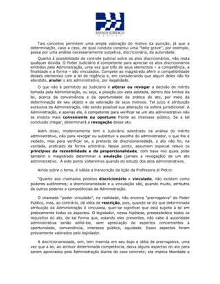 Tais conceitos permitem uma ampla valoração do motivo da punição, já que a
determinação, caso a caso, de qual conduta constitui uma “falta grave”, por exemplo,
passa por uma análise necessariamente subjetiva, discricionária, da autoridade.
Quanto à possibilidade de controle judicial sobre os atos discricionários, não resta
qualquer dúvida. O Poder Judiciário é competente para apreciar os atos discricionários
emitidos pela Administração, uma vez que três de seus elementos – a competência, a
finalidade e a forma – são vinculados. Compete ao magistrado aferir a compatibilidade
desses elementos com a lei de regência e, em considerando que algum deles não foi
atendido, anular o ato administrativo, por ilegalidade.
O que não é permitido ao Judiciário é alterar ou revogar a decisão de mérito
tomada pela Administração, ou seja, a posição por esta adotada, dentro dos limites da
lei, acerca da conveniência e da oportunidade da prática do ato, por meio da
determinação de seu objeto e da valoração de seus motivos. Tal juízo é atribuição
exclusiva da Administração, não sendo possível sua alteração na esfera jurisdicional. A
Administração, e apenas ela, é competente para verificar se um ato administrativo não
se mostra mais conveniente ou oportuno frente ao interesse público. Se a tal
conclusão chegar, determinará a revogação desse ato.
Além disso, modernamente tem o Judiciário adentrado na análise do mérito
administrativo, não para revogar ou substituir a escolha do administrador, o que lhe é
vedado, mas para verificar se, a pretexto de discricionariedade, o ato não foi, na
verdade, praticado de forma arbitrária. Nesse ponto, assumem especial relevo os
princípios da razoabilidade e da proporcionalidade, com base nos quais pode
também o magistrado determinar a anulação (jamais a revogação) de um ato
administrativo. A este ponto voltaremos quando do estudo dos atos administrativos.
Ainda sobre o tema, é válida a transcrição da lição da Professora di Pietro:
“Quanto aos chamados poderes discricionário e vinculado, não existem como
poderes autônomos; a discricionariedade e a vinculação são, quando muito, atributos
de outros poderes e competências da Administração.
O chamado “poder vinculado”, na realidade, não encerra “prerrogativa” do Poder
Público, mas, ao contrário, dá idéia de restrição, pois, quando se diz que determinada
atribuição da Administração é vinculada, quer-se significar que está sujeita à lei em
praticamente todos os aspectos. O legislador, nessa hipótese, preestabelece todos os
requisitos do ato, de tal forma que, estando eles presentes, não cabe à autoridade
administrativa senão editá-los, sem apreciação de aspectos concernentes à
oportunidade, conveniência, interesse público, equidade. Esses aspectos foram
previamente valorados pelo legislador.
A discricionariedade, sim, tem inserida em seu bojo a idéia de prerrogativa, uma
vez que a lei, ao atribuir determinada competência, deixa alguns aspectos do ato para
serem apreciados pela Administração diante do caso concreto; ela implica liberdade a
 