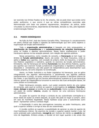 ser exercida nos limites fixados na lei. No entanto, não se pode dizer que exista como
poder autônomo; o que ocorre é que as várias competências exercidas pela
Administração com base nos poderes regulamentar, disciplinar, de polícia, serão
vinculadas ou discricionárias, dependendo da liberdade, deixada ou não, pelo legislador
à Administração Pública.”
3.3. PODER HIERÁRQUICO
Na lição do Prof. José dos Santos Carvalho Filho, “hierarquia é o escalonamento
em plano vertical dos órgãos e agentes da Administração que tem como objetivo a
organização da função administrativa”.
Toda a organização administrativa é baseada em dois pressupostos: a
distribuição de competências e o estabelecimento de relações hierárquicas
entre os órgãos e agentes administrativos. Nesse tópico analisaremos o poder
hierárquico apenas na sua acepção pessoal, com relação aos agentes públicos.
Nessa perspectiva, como ressalta do conceito, a hierarquia só tem lugar no
âmbito da função administrativa. Assim, ela existe no Poder Executivo, onde se
aplica a todos seus agentes, com exceção do próprio chefe do Executivo, e também
nos Poderes Legislativo e Judiciário, quando no exercício da função administrativa.
Entretanto, não há hierarquia em termos funcionais nos dois últimos Poderes, quanto
aos agentes que exercem função jurisdicional (magistrados) e legislativa (senadores,
deputados e vereadores), pos eles gozam de independência para desempenhar suas
funções próprias, tal como disposto na Constituição.
Assim, no Poder Judiciário e no Poder Legislativo há hierarquia, que se aplica
integralmente aos agentes administrativos e pacialmente aos agentes políticos
(parlamentares e juízes), os quais, embora também se sujeitem à disciplina interna de
seu Poder, o que significa que em termos administrativos sujeitam-se à sua hierarquia
interna, gozam de independência funcional no exercício das suas atribuições típicas, tal
como postas na Constituição.
Poder hierárquico consiste, assim, num poder existente dentro de uma cadeia
de comando, pelo qual se confere ao superior a prerrogativa de ordenar, fiscalizar,
rever, delegar e avocar as tarefas de seu subordinado. Como o próprio nome diz, é
um poder de caráter interno, atuado no interior de uma estrutura hierárquica
administrativa.
Ao poder do superior de dirigir a conduta de seu subordinado contrapõe-se o
dever deste de acatar as ordens daquele, as quais não pode se negar a cumprir, salvo
em caso de manifesta ilegalidade. Nessa hipótese surge para o subordinado outro
dever: representar contra a conduta ilegal.
A fiscalização é outra das prerrogativas inerentes ao poder hierárquico, pela
qual o superior analisa e corrige os atos de seu subordinado.
A revisão confere ao superior a possibilidade de apreciar os atos do agente de
nível hierárquico inferior. No exercício da revisão o superior poderá manter o ato, tal
como praticado pelo subordinado, revogá-lo por motivos de mérito ou anulá-lo por
vício de ilegalidade. Embora ampla, a revisão só tem lugar quando o ato ainda não
 