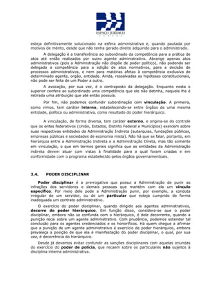 esteja definitivamente solucionado na esfera administrativa e, quando pautada por
motivos de mérito, desde que não tenha gerado direito adquirido para o administrado.
A delegação é a transferência ao subordinado da competência para a prática de
atos até então realizados por outro agente administrativo. Abrange apenas atos
administrativos (pois a Administração não dispõe de poder político), não podendo ser
delegada a competência para a edição de atos normativos, para a decisão de
processos administrativos, e nem para matérias afetas à competência exclusiva de
determinado agente, orgão, entidade. Ainda, ressalvadas as hipóteses constitucionais,
não pode ser feita de um Poder a outro.
A avocação, por sua vez, é o contraposto da delegação. Enquanto nesta o
superior confere ao subordinado uma competência que ele não detinha, naquela lhe é
retirada uma atribuição que até então possuía.
Por fim, não podemos confundir subordinação com vinculação. A primeira,
como vimos, tem caráter interno, estabelecendo-se entre órgãos de uma mesma
entidade, política ou administrativa, como resultado do poder hierárquico.
A vinculação, de forma diversa, tem caráter externo, e origina-se do controle
que os entes federativos (União, Estados, Distrito Federal e Municípios) exercem sobre
suas respectivas entidades da Administração Indireta (autarquias, fundações públicas,
empresas públicas e sociedades de economia mista). Não há que se falar, portanto, em
hierarquia entre a Administração Indireta e a Administração Direta, mas tão somente
em vinculação, o que em termos gerais significa que as entidades da Administração
indireta devem atuar com vistas à finalidade para a qual foram criadas e em
conformidade com o programa estabelecido pelos órgãos governamentoais.
3.4. PODER DISCIPLINAR
Poder disciplinar é a prerrogativa que possui a Administração de punir as
infrações dos servidores e demais pessoas que mantém com ela um vínculo
específico. Por meio dele pode a Administração punir, por exemplo, a conduta
irregular de um servidor, ou de um particular que esteja cumprido de forma
inadequada um contrato administrativo.
O exercício do poder disciplinar, quando dirigido aos agentes administrativos,
decorre do poder hierárquico. Em função disso, considera-se que o poder
disciplinar, embora não se confunda com o hierárquico, é dele decorrente, quando a
punição recai sobre um agente administrativo. Com prudência, podemos estender tal
conclusão para os agentes credenciados e os honoríficos. Há quem chegue a afirmar
que a punição de um agente administrativo é exercício de poder hierárquico, embora
prevaleça a posição de que ela é manifestação do poder disciplinar, o qual, por sua
vez, é decorrência do hierárquico.
Desde já devemos evitar confundir as sanções disciplinares com aquelas oriundas
do exercício do poder de polícia, que recaem sobre os particulares não sujeitos à
disciplina interna administrativa.
 