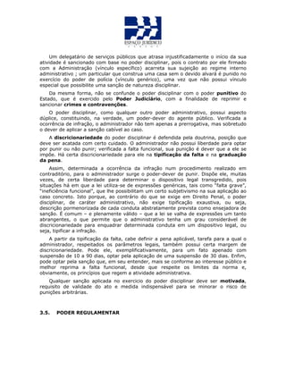 Um delegatário de serviços públicos que atrasa injustificadamente o início da sua
atividade é sancionado com base no poder disciplinar, pois o contrato por ele firmado
com a Administração (vínculo específico) acarreta sua sujeição ao regime interno
administrativo ; um particular que construa uma casa sem o devido alvará é punido no
exercício do poder de polícia (vínculo genérico), uma vez que não possui vínculo
especial que possibilite uma sanção de natureza disciplinar.
Da mesma forma, não se confunde o poder disciplinar com o poder punitivo do
Estado, que é exercido pelo Poder Judiciário, com a finalidade de reprimir e
sancionar crimes e contravenções.
O poder disciplinar, como qualquer outro poder administrativo, possui aspecto
dúplice, constituindo, na verdade, um poder-dever do agente público. Verificada a
ocorrência de infração, o administrador não tem apenas a prerrogativa, mas sobretudo
o dever de aplicar a sanção cabível ao caso.
A discricionariedade do poder disciplinar é defendida pela doutrina, posição que
deve ser acatada com certo cuidado. O administrador não possui liberdade para optar
por punir ou não punir; verificada a falta funcional, sua punição é dever que a ele se
impõe. Há certa discricionariedade para ele na tipificação da falta e na graduação
da pena.
Assim, determinada a ocorrência da infração num procedimento realizado em
contraditório, para o administrador surge o poder-dever de punir. Dispõe ele, muitas
vezes, de certa liberdade para determinar o dispositivo legal transgredido, pois
situações há em que a lei utiliza-se de expressões genéricas, tais como “falta grave”,
“ineficiência funcional”, que lhe possibilitam um certo subjetivismo na sua aplicação ao
caso concreto. Isto porque, ao contrário do que se exige em Direito Penal, o poder
disciplinar, de caráter administrativo, não exige tipificação exaustiva, ou seja,
descrição pormenorizada de cada conduta abstratamente prevista como ensejadora de
sanção. É comum – e plenamente válido – que a lei se valha de expressões um tanto
abrangentes, o que permite que o administrativo tenha um grau considerável de
discricionariedade para enquadrar determinada conduta em um dispositivo legal, ou
seja, tipificar a infração.
A partir da tipificação da falta, cabe definir a pena aplicável, tarefa para a qual o
administrador, respeitados os parâmetros legais, também possui certa margem de
discricionariedade. Pode ele, exemplificativamente, para um fato apenado com
suspensão de 10 a 90 dias, optar pela aplicação de uma suspensão de 30 dias. Enfim,
pode optar pela sanção que, em seu entender, mais se conforme ao interesse público e
melhor reprima a falta funcional, desde que respeite os limites da norma e,
obviamente, os princípios que regem a atividade administrativa.
Qualquer sanção aplicada no exercicio do poder disciplinar deve ser motivada,
requisito de validade do ato e medida indispensável para se minorar o risco de
punições arbitrárias.
3.5. PODER REGULAMENTAR
 