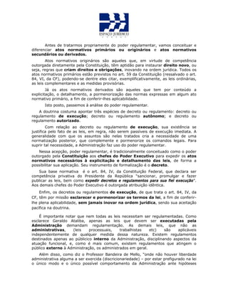 Antes de tratarmos propriamente do poder regulamentar, vamos conceituar e
diferenciar atos normativos primários ou originários e atos normativos
secundários ou derivados.
Atos normativos originários são aqueles que, em virtude de competência
outorgada diretamente pela Constituição, têm aptidão para instaurar direito novo, ou
seja, regras que criam direitos e obrigações, inovando na ordem jurídica. Todos os
atos normativos primários estão previstos no art. 59 da Constituição (ressalvado o art.
84, VI, da CF), podendo-se dentre eles citar, exemplificativamente, as leis ordinárias,
as leis complementares e as medidas provisórias.
Já os atos normativos derivados são aqueles que tem por conteúdo a
explicitação, o detalhamento, a pormenorização das normas expressas em algum ato
normativo primário, a fim de conferir-lhes aplicabilidade.
Isto posto, passemos à análise do poder regulamentar.
A doutrina costuma apontar três espécies de decreto ou regulamento: decreto ou
regulamento de execução; decreto ou regulamento autônomo; e decreto ou
regulamento autorizado.
Com relação ao decreto ou regulamento de execução, sua existência se
justifica pelo fato de as leis, em regra, não serem passíveis de execução imediata. A
generalidade com que os assuntos são nelas tratados cria a necessidade de uma
normatização posterior, que complemente e pormenorize os comandos legais. Para
suprir tal necessidade, a Administração faz uso do poder regulamentar.
Nessa acepção, poder regulamentar, é tradicionalmente conceituado como o poder
outorgado pela Constituição aos chefes do Poder Executivo para expedir os atos
normativos necessários à explicitação e detalhamento das leis, de forma a
possibilitar sua aplicação. Seu instrumento de formalização é o decreto.
Sua base normativa é o art. 84, IV, da Constituição Federal, que declara ser
competência privativa do Presidente da República “sancionar, promulgar e fazer
publicar as leis, bem como expedir decretos e regulamentos para sua fiel execução”.
Aos demais chefes do Poder Executivo é outorgada atribuição idêntica.
Enfim, os decretos ou regulamentos de execução, de que trata o art. 84, IV, da
CF, têm por missão esclarecer e pormenorizar os termos da lei, a fim de conferir-
lhe plena aplicabilidade, sem jamais inovar na ordem jurídica, sendo sua aceitação
pacífica na doutrina.
É importante notar que nem todas as leis necessitam ser regulamentadas. Como
esclarece Geraldo Ataliba, apenas as leis que devem ser executadas pela
Administração demandam regulamentação. As demais leis, que não as
administrativas, (leis processuais, trabalhistas etc) são aplicáveis
independentemente de qualquer medida dessa natureza. Existem regulamentos
destinados apenas ao públicico interno da Administração, disciplinando aspectos da
atuação funcional, e, como é mais comum, existem regulamentos que atingem o
público externo à Administração, os administrados em geral.
Além disso, como diz o Professor Bandeira de Mello, “onde não houver liberdade
administrativa alguma a ser exercida (discricionariedade) – por estar prefigurado na lei
o único modo e o único possível comportamento da Administração ante hipóteses
 