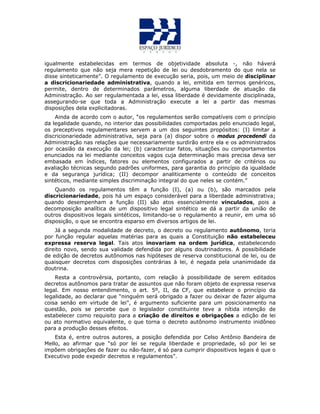 igualmente estabelecidas em termos de objetividade absoluta -, não háverá
regulamento que não seja mera repetição de lei ou desdobramento do que nela se
disse sinteticamente”. O regulamento de execução seria, pois, um meio de disciplinar
a discricionariedade administrativa, quando a lei, emitida em termos genéricos,
permite, dentro de determinados parâmetros, alguma liberdade de atuação da
Administração. Ao ser regulamentada a lei, essa liberdade é devidamente disciplinada,
assegurando-se que toda a Administração execute a lei a partir das mesmas
disposições dela explicitadoras.
Ainda de acordo com o autor, “os regulamentos serão compatíveis com o princípio
da legalidade quando, no interior das possibilidades comportadas pelo enunciado legal,
os preceptivos regulamentares servem a um dos seguintes propósitos: (I) limitar a
discricionariedade administrativa, seja para (a) dispor sobre o modus procedendi da
Administração nas relações que necessariamente surdirão entre ela e os administrados
por ocasião da execução da lei; (b) caracterizar fatos, situações ou comportamentos
enunciados na lei mediante conceitos vagos cuja determinação mais precisa deva ser
embasada em índices, fatores ou elementos configurados a partir de critérios ou
avaliação técnicas segundo padrões uniformes, para garantia do princípio da igualdade
e da segurança jurídica; (II) decompor analiticamente o conteúdo de conceitos
sintéticos, mediante simples discriminação integral do que neles se contém.”
Quando os regulamentos têm a função (I), (a) ou (b), são marcados pela
discricionariedade, pois há um espaço considerável para a liberdade administrativa;
quando desempenham a função (II) são atos essencialmente vinculados, pois a
decomposição analítica de um dispositivo legal sintético se dá a partir da união de
outros dispositivos legais sintéticos, limitando-se o regulamento a reunir, em uma só
disposição, o que se encontra esparso em diversos artigos de lei.
Já a segunda modalidade de decreto, o decreto ou regulamento autônomo, teria
por função regular aquelas matérias para as quais a Constituição não estabeleceu
expressa reserva legal. Tais atos inovariam na ordem jurídica, estabelecendo
direito novo, sendo sua validade defendida por alguns doutrinadores. A possibilidade
de edição de decretos autônomos nas hipóteses de reserva constitucional de lei, ou de
quaisquer decretos com disposições contrárias à lei, é negada pela unanimidade da
doutrina.
Resta a controvérsia, portanto, com relação à possibilidade de serem editados
decretos autônomos para tratar de assuntos que não foram objeto de expressa reserva
legal. Em nosso entendimento, o art. 5º, II, da CF, que estabelece o princípio da
legalidade, ao declarar que “ninguém será obrigado a fazer ou deixar de fazer alguma
coisa senão em virtude de lei”, é argumento suficiente para um posicionamento na
questão, pois se percebe que o legislador constituinte teve a nítida intenção de
estabelecer como requisito para a criação de direitos e obrigações a edição de lei
ou ato normativo equivalente, o que torna o decreto autônomo instrumento inidôneo
para a produção desses efeitos.
Esta é, entre outros autores, a posição defendida por Celso Antônio Bandeira de
Mello, ao afirmar que “só por lei se regula liberdade e propriedade, só por lei se
impõem obrigações de fazer ou não-fazer, é só para cumprir dispositivos legais é que o
Executivo pode expedir decretos e regulamentos”.
 